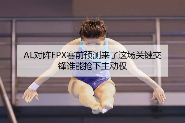 AL对阵FPX赛前预测来了这场关键交锋谁能抢下主动权